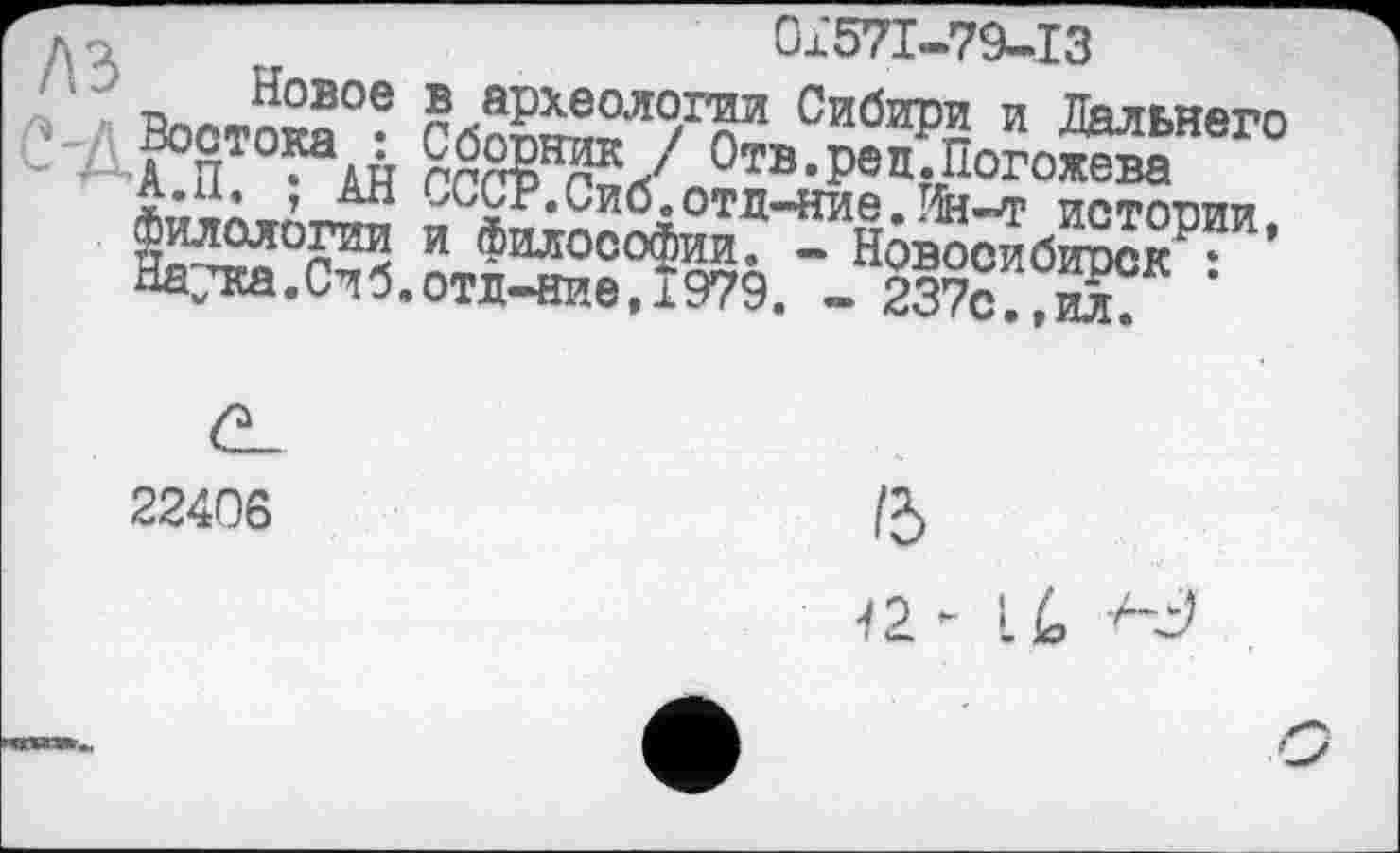 ﻿0x571-79-13
,«~?ое ® аРхеологии Сибири и Дальнего
\й	Отв«Р®Д‘Погожева
АН ГЛПР отд-ние.Нн-т истории,
Востока
А.П. ; длл ^^г.иио.отд-ние. пн-т истопи и Фнлооофии* - Новосибирск : Натка.Сиб.отд-ние,1979. - 237с.,ил.
22406
/5
П- i/o